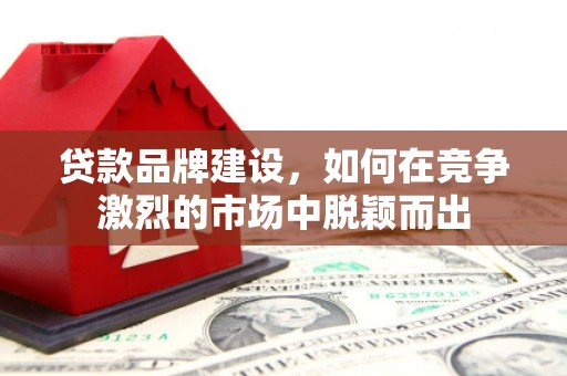 垣曲贷款品牌建设，如何在竞争激烈的市场中脱颖而出