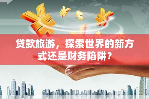 开平贷款旅游，探索世界的新方式还是财务陷阱？